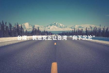 台媒：民进党正让台湾“向下沉沦”