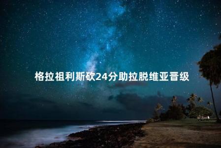 格拉祖利斯砍24分助拉脱维亚晋级