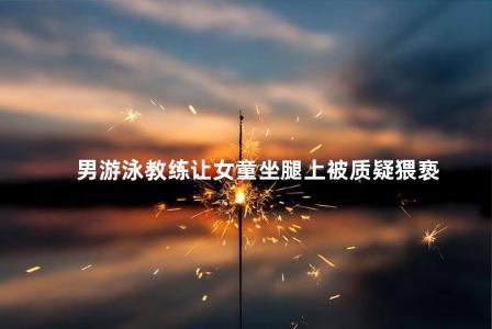 男游泳教练让女童坐腿上被质疑猥亵