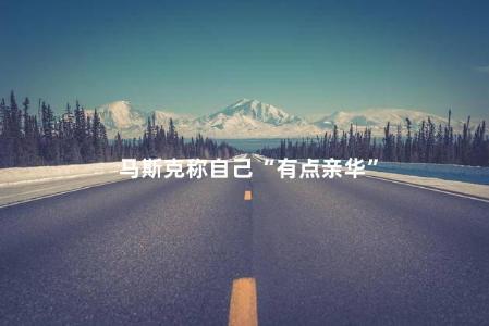 马斯克称自己“有点亲华”