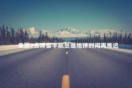 美国2名滞留宇航员返地球时间再推迟