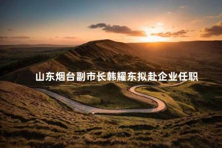 山东烟台副市长韩耀东拟赴企业任职