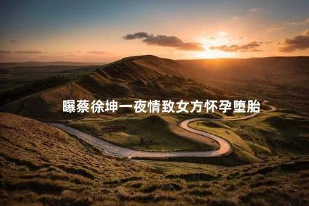 曝蔡徐坤一夜情致女方怀孕堕胎